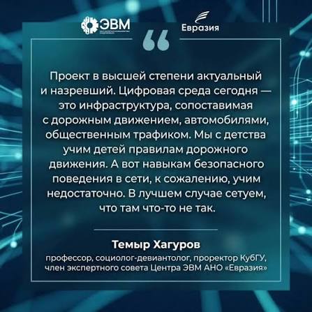 Темыр Хагуров, профессор, социолог-девиантолог, проректор КубГУ, член экспертного совета Центра ЭВМ АНО «Евразия»: «Проект в высшей степени актуальный и назревший. Цифровая среда сегодня — это инфраструктура, сопоставимая с дорожным движением, автомобилями, общественным трафиком. Мы с детства учим детей правилам дорожного движения. А вот навыкам безопасного поведения в сети, к сожалению, учим недостаточно. В лучшем случае сетуем, что там что-то не так»